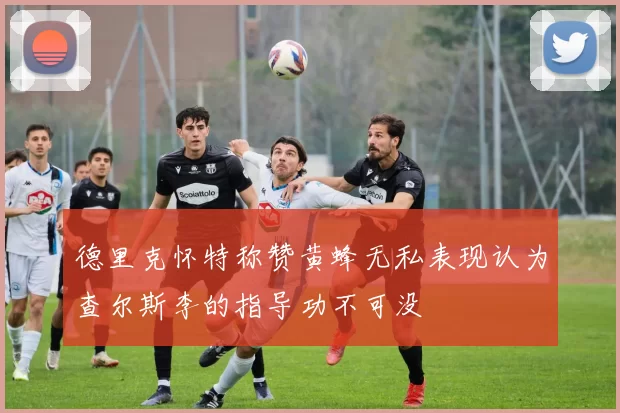 德里克怀特称赞黄蜂无私表现认为查尔斯李的指导功不可没