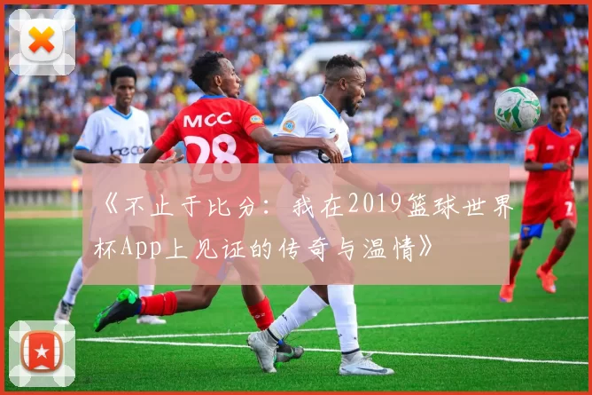 《不止于比分:我在2019篮球世界杯App上见证的传奇与温情》