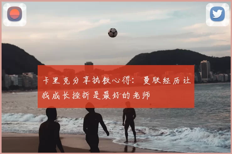 卡里克分享执教心得:曼联经历让我成长挫折是最好的老师