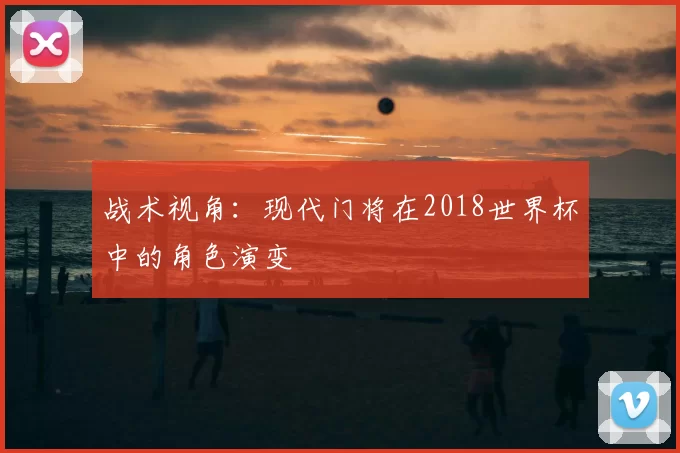 战术视角:现代门将在2018世界杯中的角色演变
