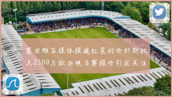 塞尔维亚媒体报道红星标价科斯托夫2500万欧拒绝马赛报价引发关注