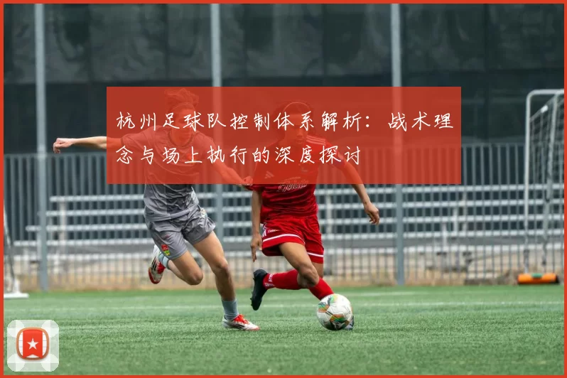 杭州足球队控制体系解析:战术理念与场上执行的深度探讨