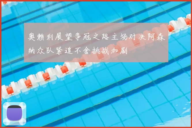 奥赖利展望争冠之路主场对决阿森纳众队紧追不舍挑战加剧