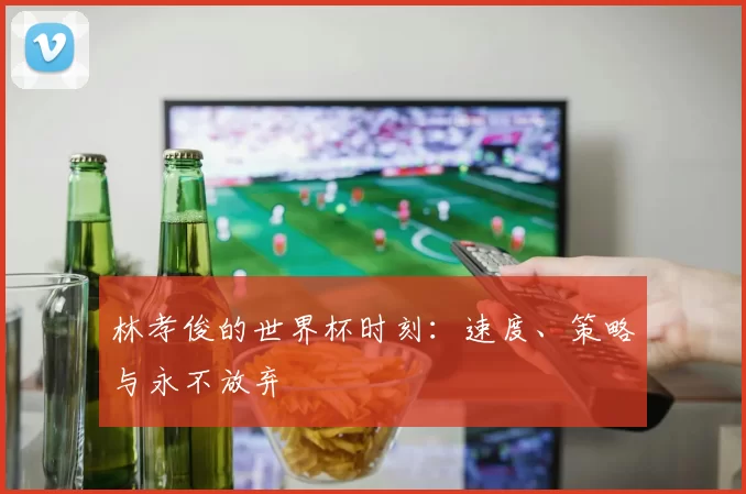 林孝俊的世界杯时刻：速度、策略与永不放弃