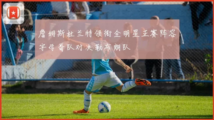 詹姆斯杜兰特领衔全明星正赛阵容字母哥队对决勒布朗队