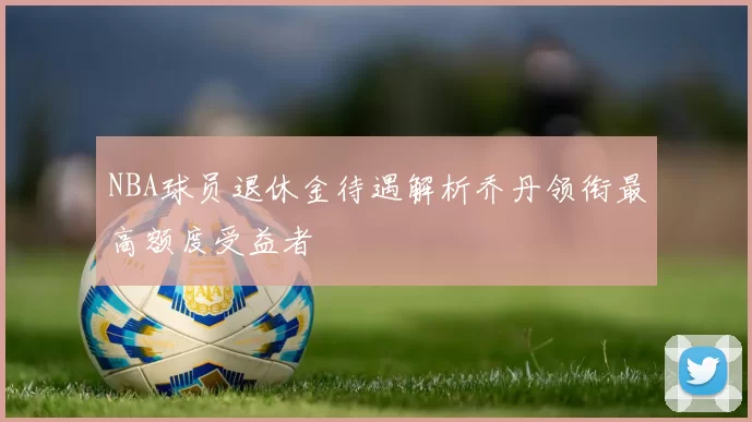 NBA球员退休金待遇解析乔丹领衔最高额度受益者