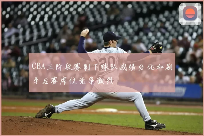 CBA三阶段赛制下球队战绩分化加剧季后赛席位竞争激烈