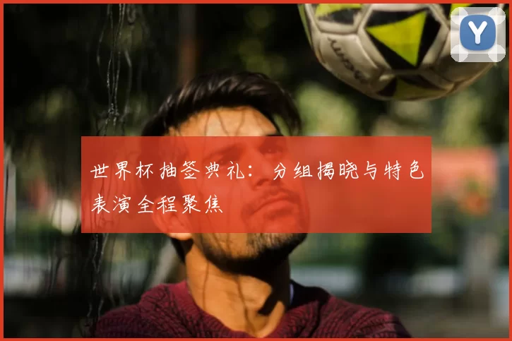 世界杯抽签典礼:分组揭晓与特色表演全程聚焦