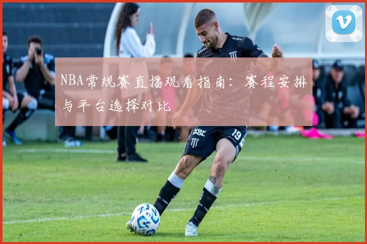 NBA常规赛直播观看指南:赛程安排与平台选择对比