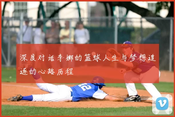 深度对话李娜的篮球人生与梦想追逐的心路历程