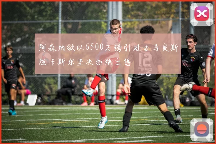 阿森纳欲以6500万镑引进吉马良斯纽卡斯尔坚决拒绝出售
