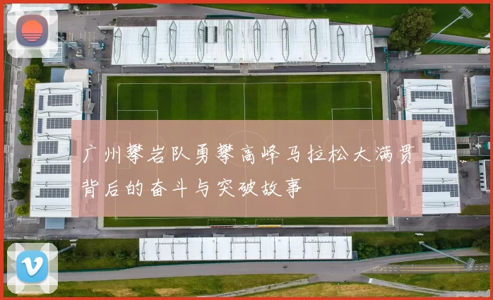 广州攀岩队勇攀高峰马拉松大满贯背后的奋斗与突破故事