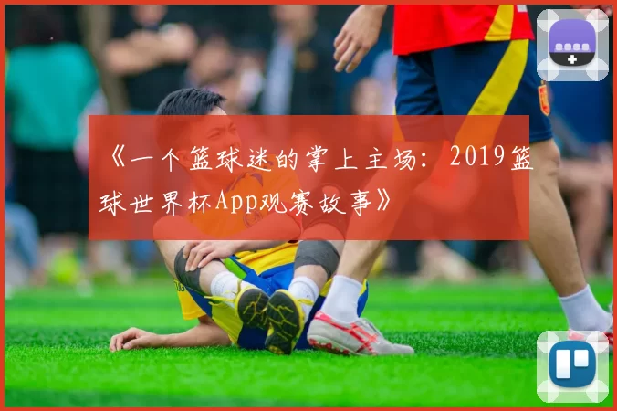 《一个篮球迷的掌上主场:2019篮球世界杯App观赛故事》