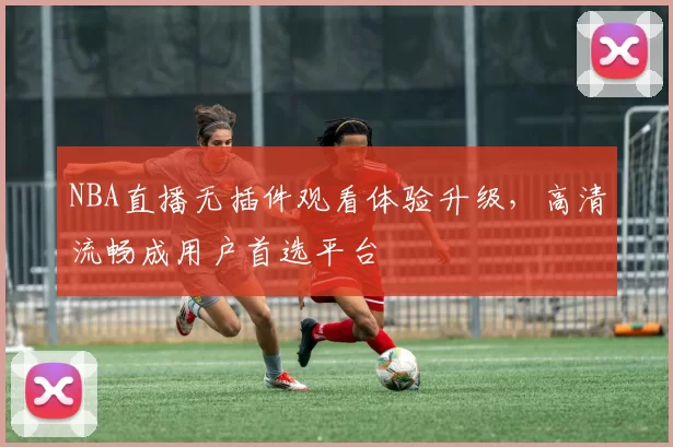 NBA直播无插件观看体验升级,高清流畅成用户首选平台