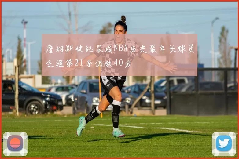 詹姆斯破纪录成NBA历史最年长球员生涯第21季仍砍40分