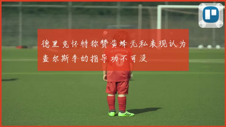 德里克怀特称赞黄蜂无私表现认为查尔斯李的指导功不可没