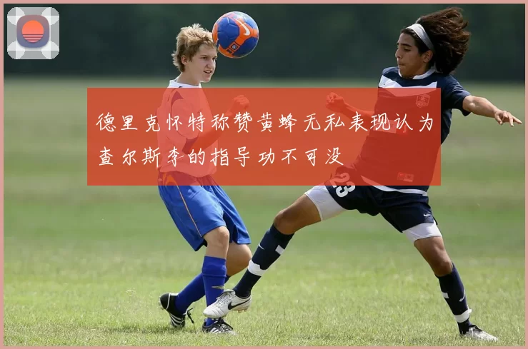 德里克怀特称赞黄蜂无私表现认为查尔斯李的指导功不可没