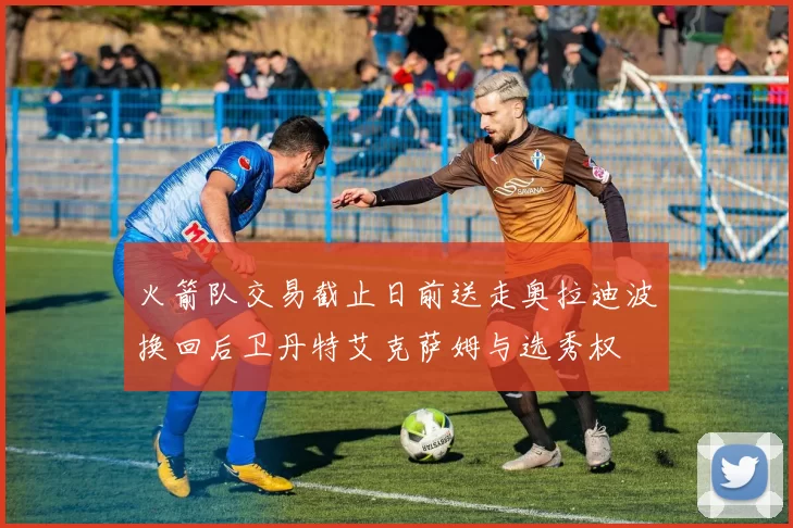 火箭队交易截止日前送走奥拉迪波换回后卫丹特艾克萨姆与选秀权