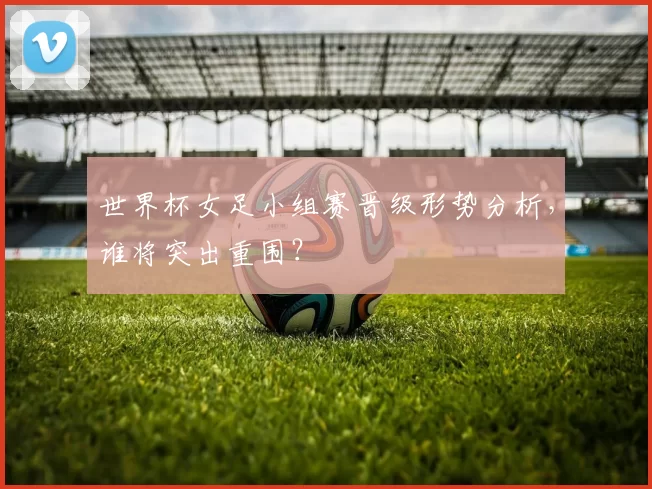 世界杯女足小组赛晋级形势分析，谁将突出重围？
