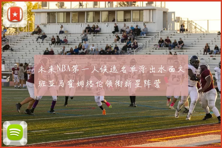 未来NBA第一人候选名单浮出水面文班亚马霍姆格伦领衔新星阵营