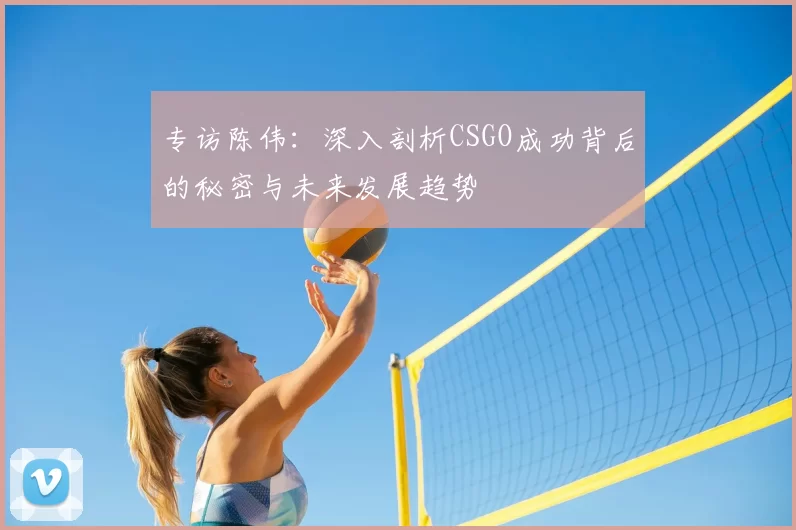 专访陈伟：深入剖析CSGO成功背后的秘密与未来发展趋势