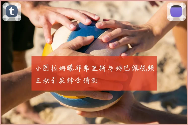 小图拉姆曝邓弗里斯与姆巴佩视频互动引发转会猜测