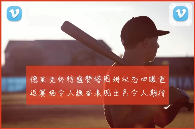 德里克怀特盛赞塔图姆状态回暖重返赛场令人振奋表现出色令人期待