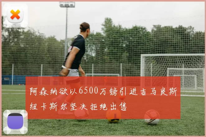 阿森纳欲以6500万镑引进吉马良斯纽卡斯尔坚决拒绝出售