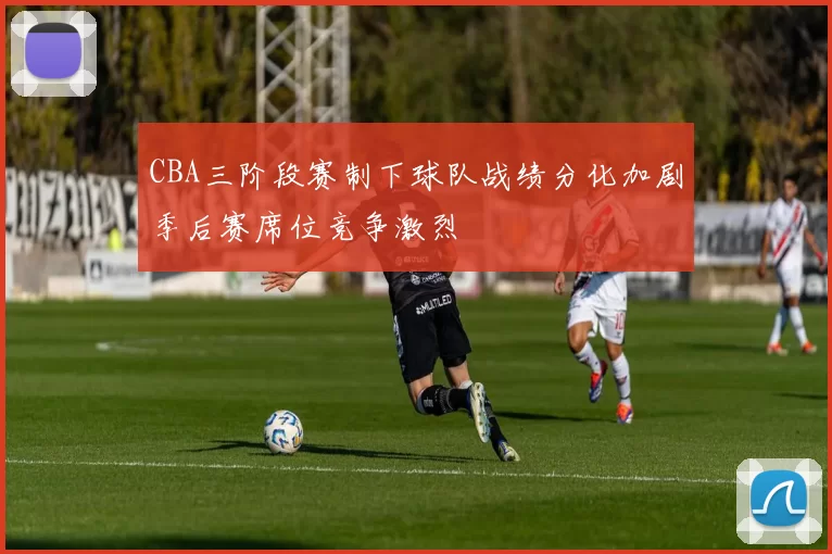 CBA三阶段赛制下球队战绩分化加剧季后赛席位竞争激烈