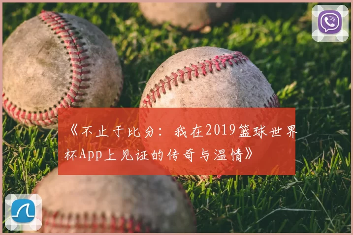 《不止于比分:我在2019篮球世界杯App上见证的传奇与温情》