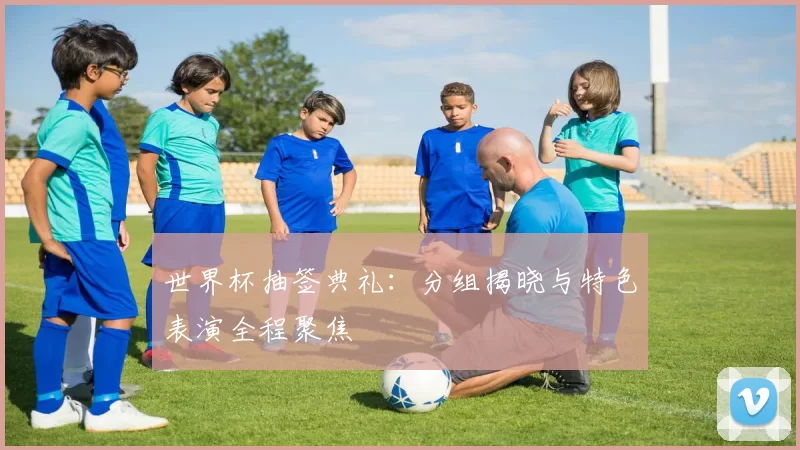 世界杯抽签典礼：分组揭晓与特色表演全程聚焦