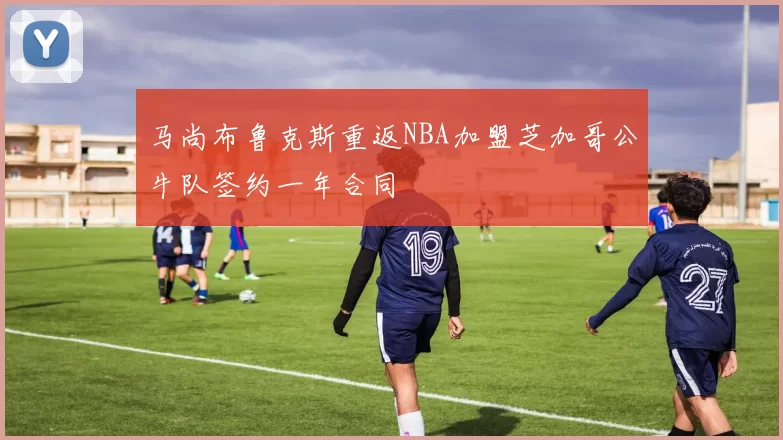 马尚布鲁克斯重返NBA加盟芝加哥公牛队签约一年合同