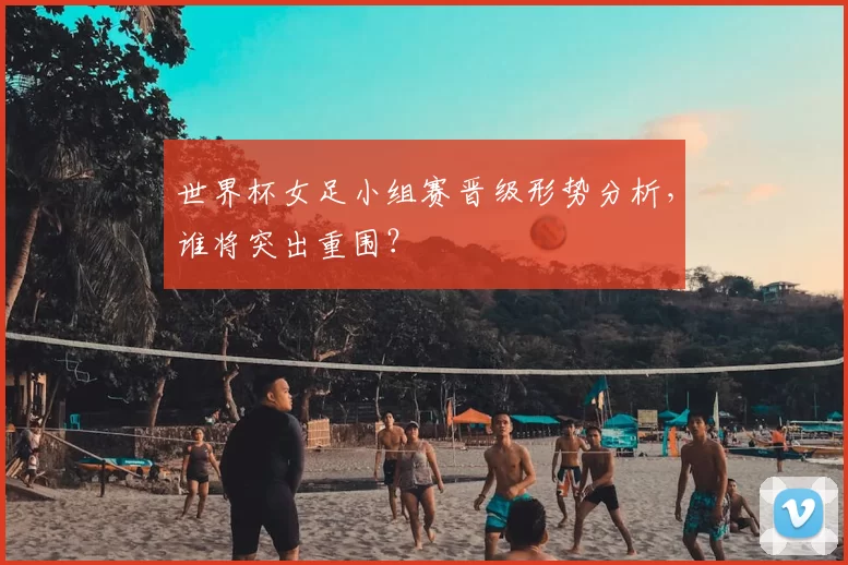 世界杯女足小组赛晋级形势分析，谁将突出重围？