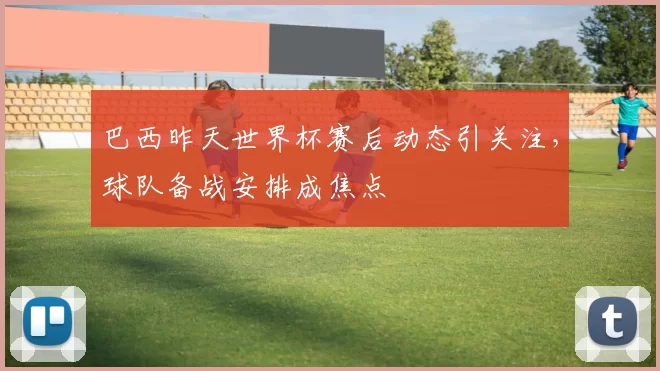 巴西昨天世界杯赛后动态引关注，球队备战安排成焦点