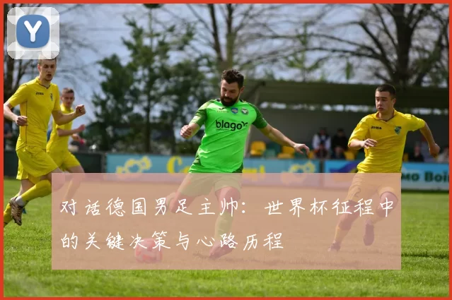 对话德国男足主帅:世界杯征程中的关键决策与心路历程