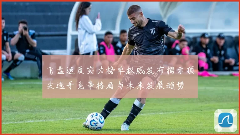 飞盘速度实力榜单权威发布揭示顶尖选手竞争格局与未来发展趋势