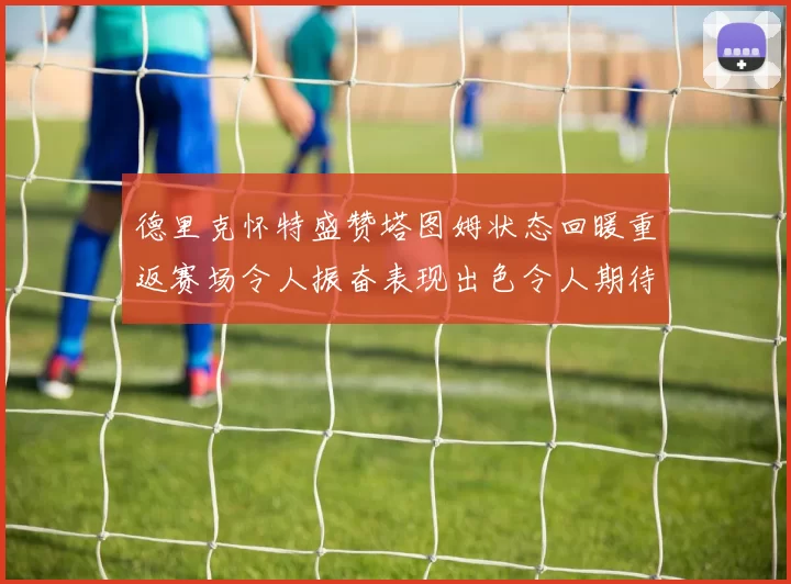 德里克怀特盛赞塔图姆状态回暖重返赛场令人振奋表现出色令人期待