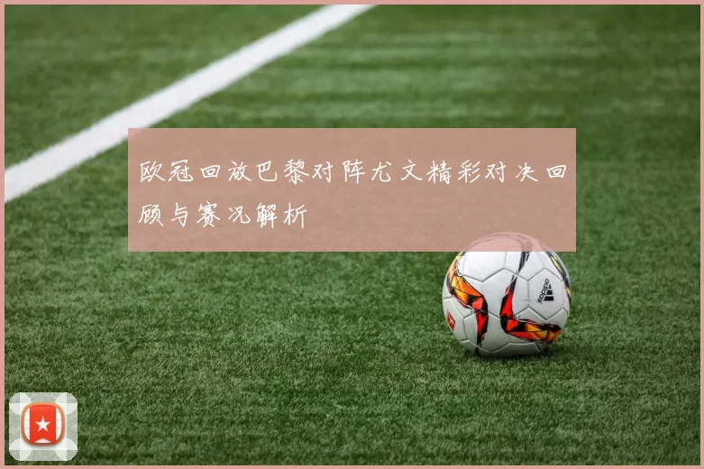 欧冠回放巴黎对阵尤文精彩对决回顾与赛况解析