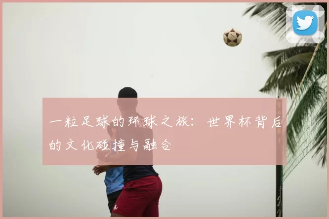 一粒足球的环球之旅：世界杯背后的文化碰撞与融合