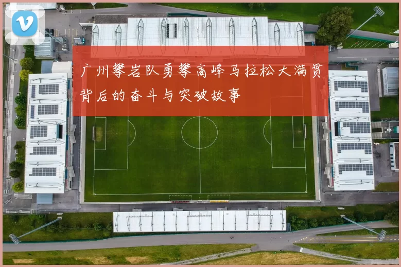 广州攀岩队勇攀高峰马拉松大满贯背后的奋斗与突破故事