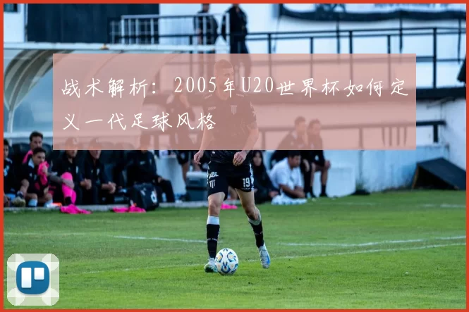 战术解析:2005年U20世界杯如何定义一代足球风格
