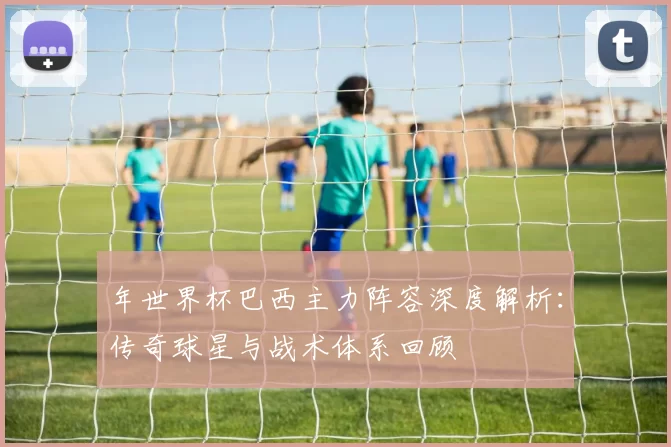 年世界杯巴西主力阵容深度解析：传奇球星与战术体系回顾