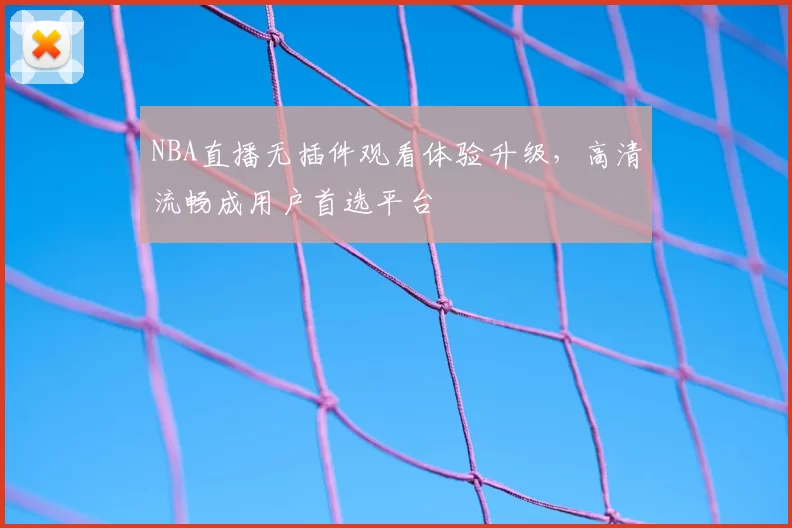 NBA直播无插件观看体验升级，高清流畅成用户首选平台
