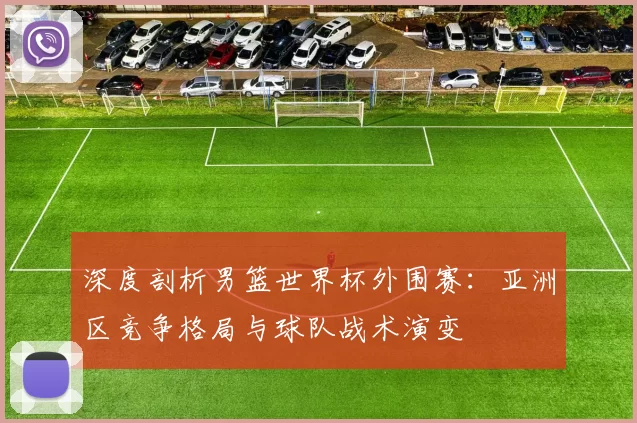 深度剖析男篮世界杯外围赛:亚洲区竞争格局与球队战术演变