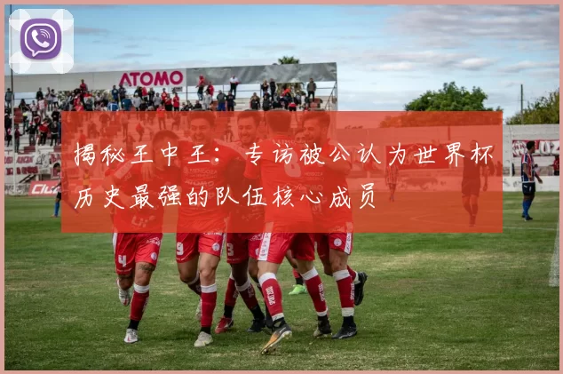 揭秘王中王:专访被公认为世界杯历史最强的队伍核心成员
