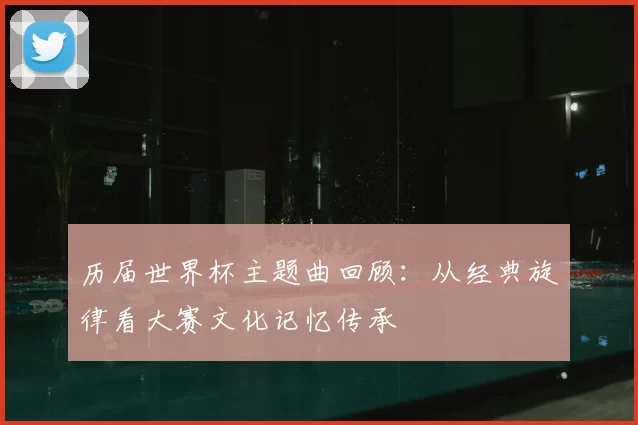 历届世界杯主题曲回顾：从经典旋律看大赛文化记忆传承