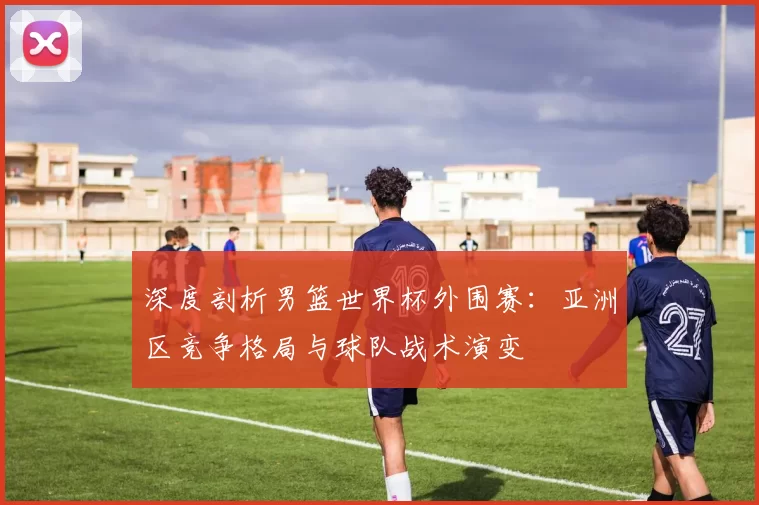 深度剖析男篮世界杯外围赛:亚洲区竞争格局与球队战术演变
