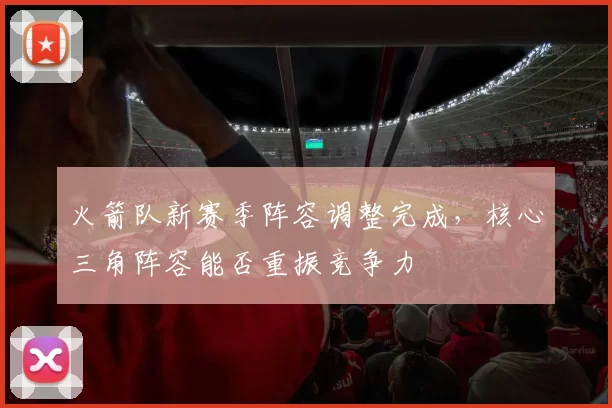 火箭队新赛季阵容调整完成,核心三角阵容能否重振竞争力