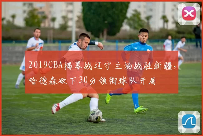 2019CBA揭幕战辽宁主场战胜新疆,哈德森砍下30分领衔球队开局