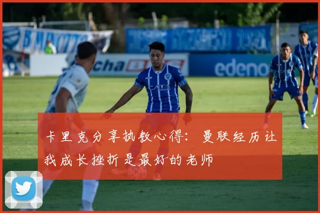 卡里克分享执教心得:曼联经历让我成长挫折是最好的老师